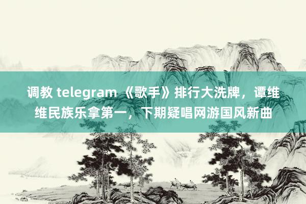 调教 telegram 《歌手》排行大洗牌，谭维维民族乐拿第一，下期疑唱网游国风新曲
