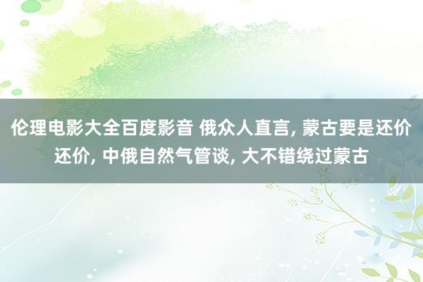 伦理电影大全百度影音 俄众人直言， 蒙古要是还价还价， 中俄自然气管谈， 大不错绕过蒙古