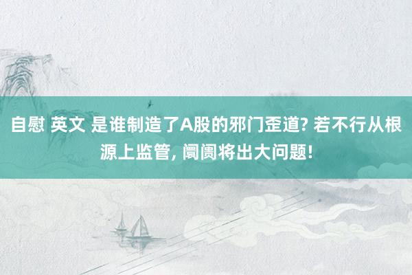自慰 英文 是谁制造了A股的邪门歪道? 若不行从根源上监管， 阛阓将出大问题!