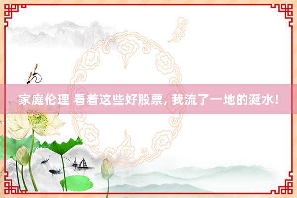 家庭伦理 看着这些好股票， 我流了一地的涎水!