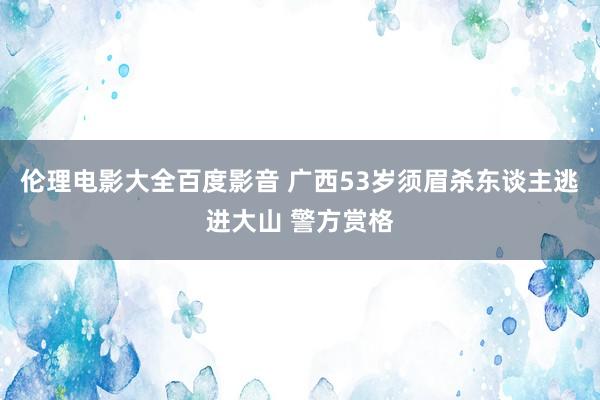伦理电影大全百度影音 广西53岁须眉杀东谈主逃进大山 警方赏格