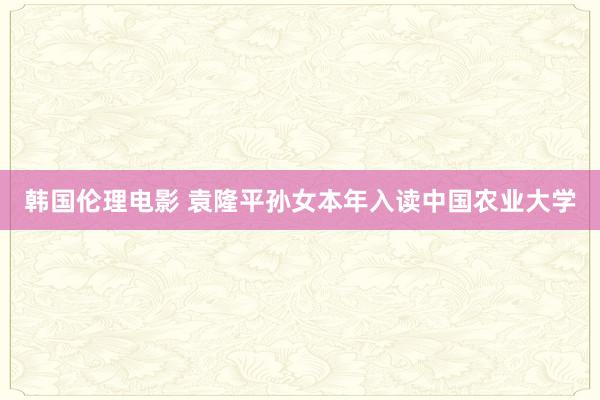 韩国伦理电影 袁隆平孙女本年入读中国农业大学