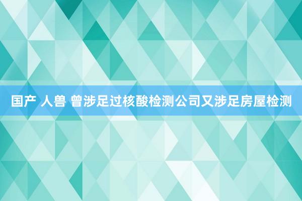 国产 人兽 曾涉足过核酸检测公司又涉足房屋检测