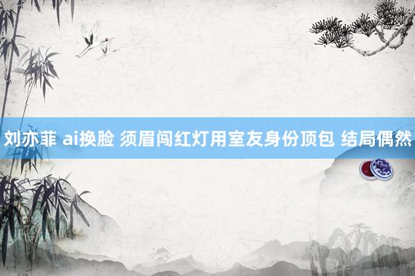 刘亦菲 ai换脸 须眉闯红灯用室友身份顶包 结局偶然