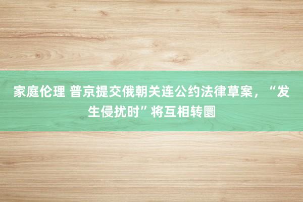 家庭伦理 普京提交俄朝关连公约法律草案，“发生侵扰时”将互相转圜