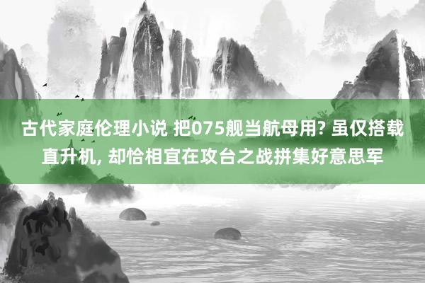 古代家庭伦理小说 把075舰当航母用? 虽仅搭载直升机， 却恰相宜在攻台之战拼集好意思军