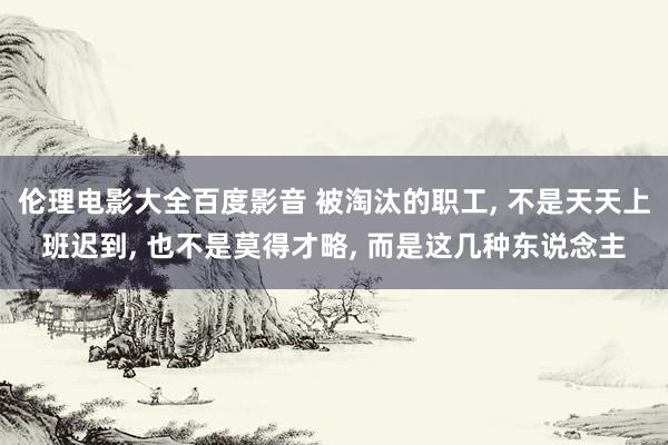 伦理电影大全百度影音 被淘汰的职工， 不是天天上班迟到， 也不是莫得才略， 而是这几种东说念主