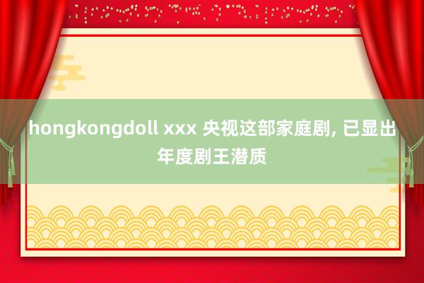 hongkongdoll xxx 央视这部家庭剧， 已显出年度剧王潜质