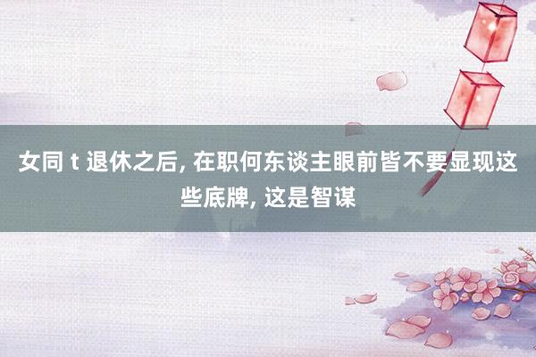 女同 t 退休之后， 在职何东谈主眼前皆不要显现这些底牌， 这是智谋