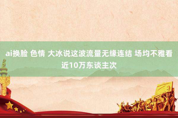 ai换脸 色情 大冰说这波流量无缘连结 场均不雅看近10万东谈主次