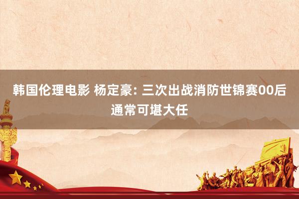 韩国伦理电影 杨定豪: 三次出战消防世锦赛00后通常可堪大任