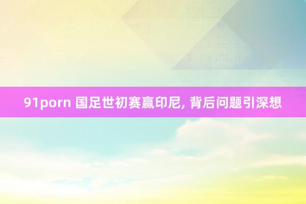91porn 国足世初赛赢印尼， 背后问题引深想