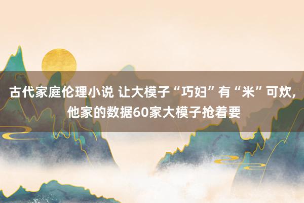 古代家庭伦理小说 让大模子“巧妇”有“米”可炊， 他家的数据60家大模子抢着要
