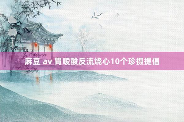 麻豆 av 胃嗳酸反流烧心10个珍摄提倡
