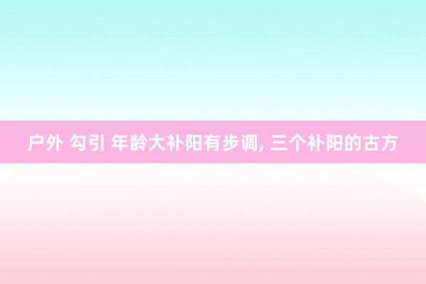 户外 勾引 年龄大补阳有步调， 三个补阳的古方