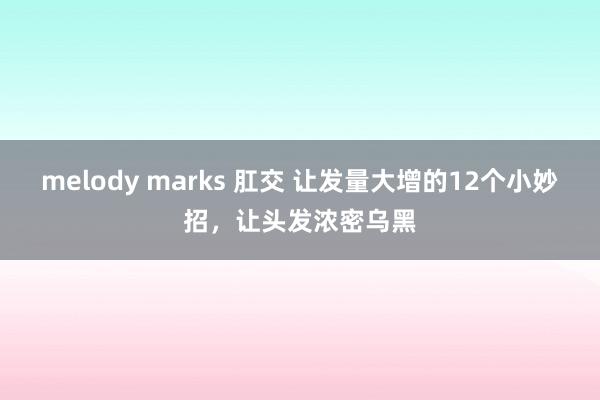 melody marks 肛交 让发量大增的12个小妙招，让头发浓密乌黑