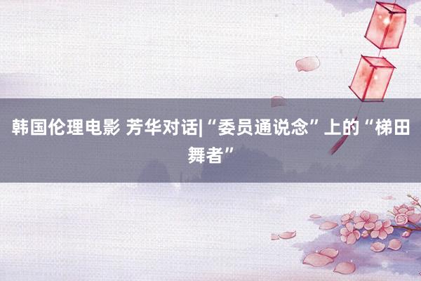韩国伦理电影 芳华对话|“委员通说念”上的“梯田舞者”