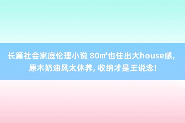 长篇社会家庭伦理小说 80㎡也住出大house感， 原木奶油风太休养， 收纳才是王说念!