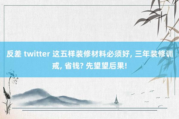 反差 twitter 这五样装修材料必须好， 三年装修训戒， 省钱? 先望望后果!