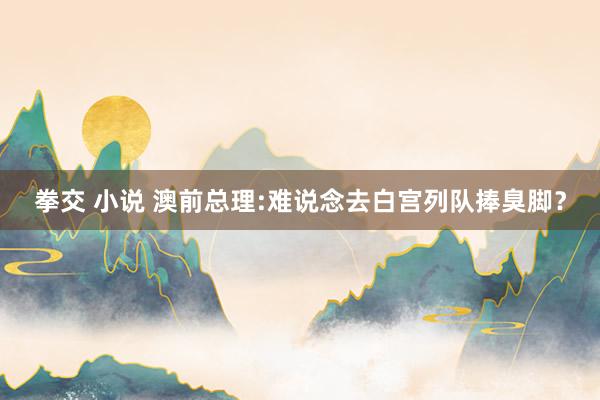拳交 小说 澳前总理:难说念去白宫列队捧臭脚？