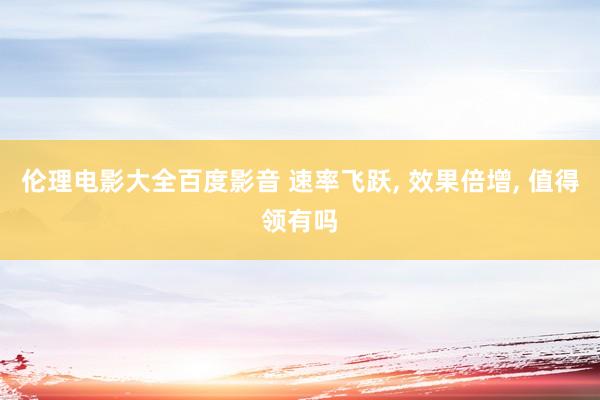 伦理电影大全百度影音 速率飞跃， 效果倍增， 值得领有吗