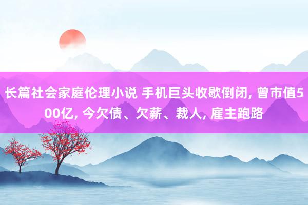 长篇社会家庭伦理小说 手机巨头收歇倒闭， 曾市值500亿， 今欠债、欠薪、裁人， 雇主跑路