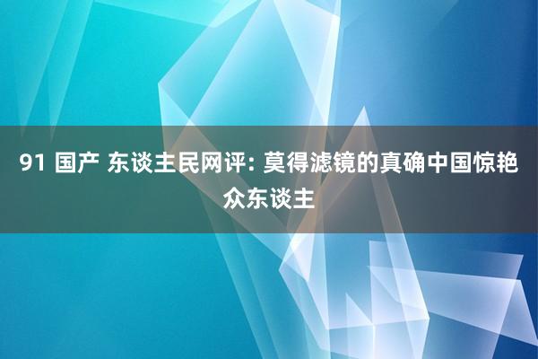 91 国产 东谈主民网评: 莫得滤镜的真确中国惊艳众东谈主