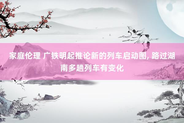 家庭伦理 广铁明起推论新的列车启动图， 路过湖南多趟列车有变化