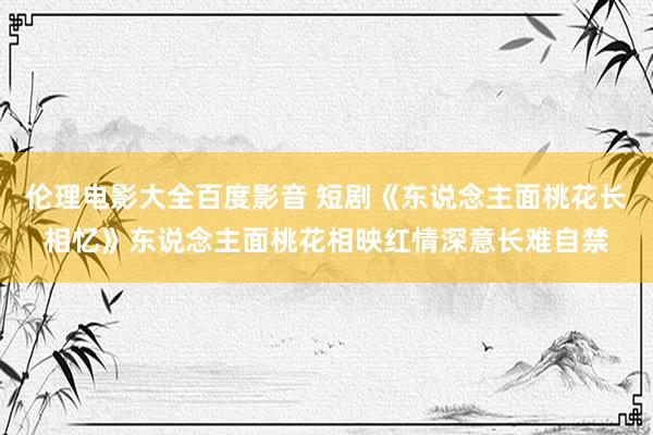 伦理电影大全百度影音 短剧《东说念主面桃花长相忆》东说念主面桃花相映红情深意长难自禁