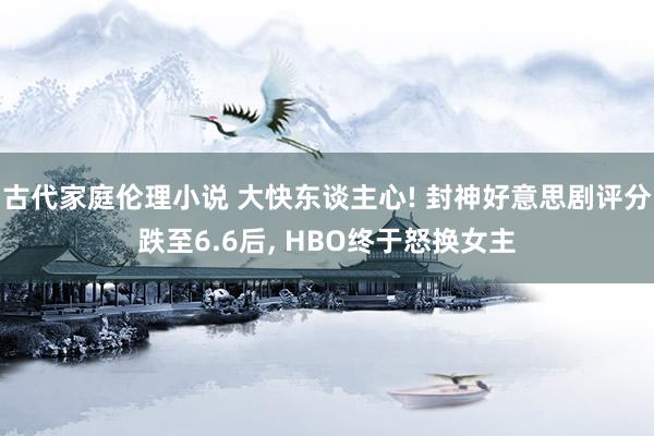 古代家庭伦理小说 大快东谈主心! 封神好意思剧评分跌至6.6后， HBO终于怒换女主