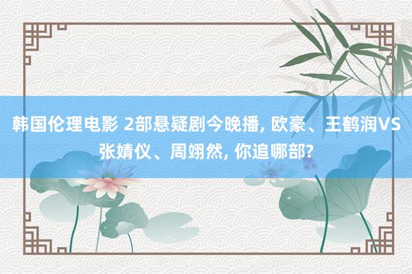 韩国伦理电影 2部悬疑剧今晚播， 欧豪、王鹤润VS张婧仪、周翊然， 你追哪部?