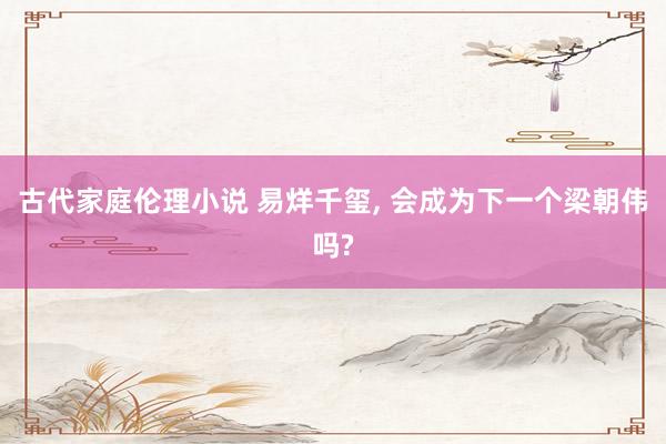 古代家庭伦理小说 易烊千玺， 会成为下一个梁朝伟吗?