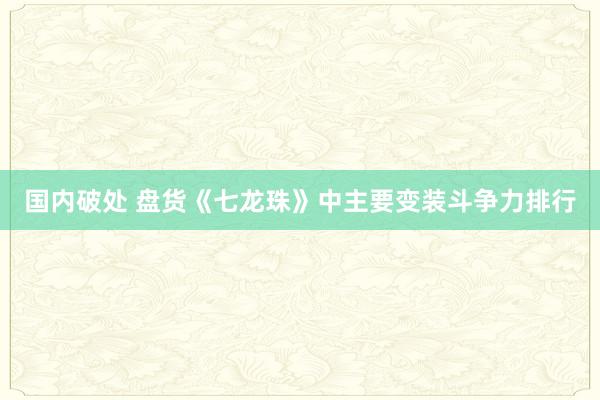 国内破处 盘货《七龙珠》中主要变装斗争力排行